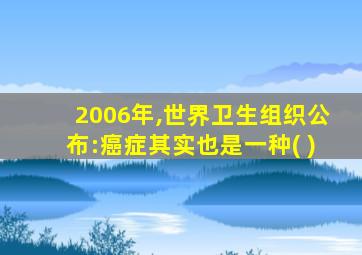 2006年,世界卫生组织公布:癌症其实也是一种( )